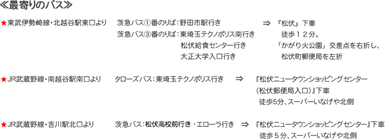松伏町児童館ちびっ子らんど　最寄りのバス

★東武伊勢崎線・北越谷駅東口より
茨急バス①番のりば：野田市駅行き
茨急バス③番のりば：東埼玉テクノポリス南行き、松伏給食センター行き、大正大学入口行き
『松伏』下車徒歩12分、松伏町郵便局を右折

★ＪＲ武蔵野線・南越谷駅南口より
タローズバス：東埼玉テクノポリス行き
『松伏ニュータウンショッピングセンター（松伏郵便局入口）』下車徒歩５分、スーパーいなげや北側

★ＪＲ武蔵野線・吉川駅北口より
茨急バス：エローラ行き
『松伏ニュータウンショッピングセンター』下車、徒歩5分スーパーいなげや北側
